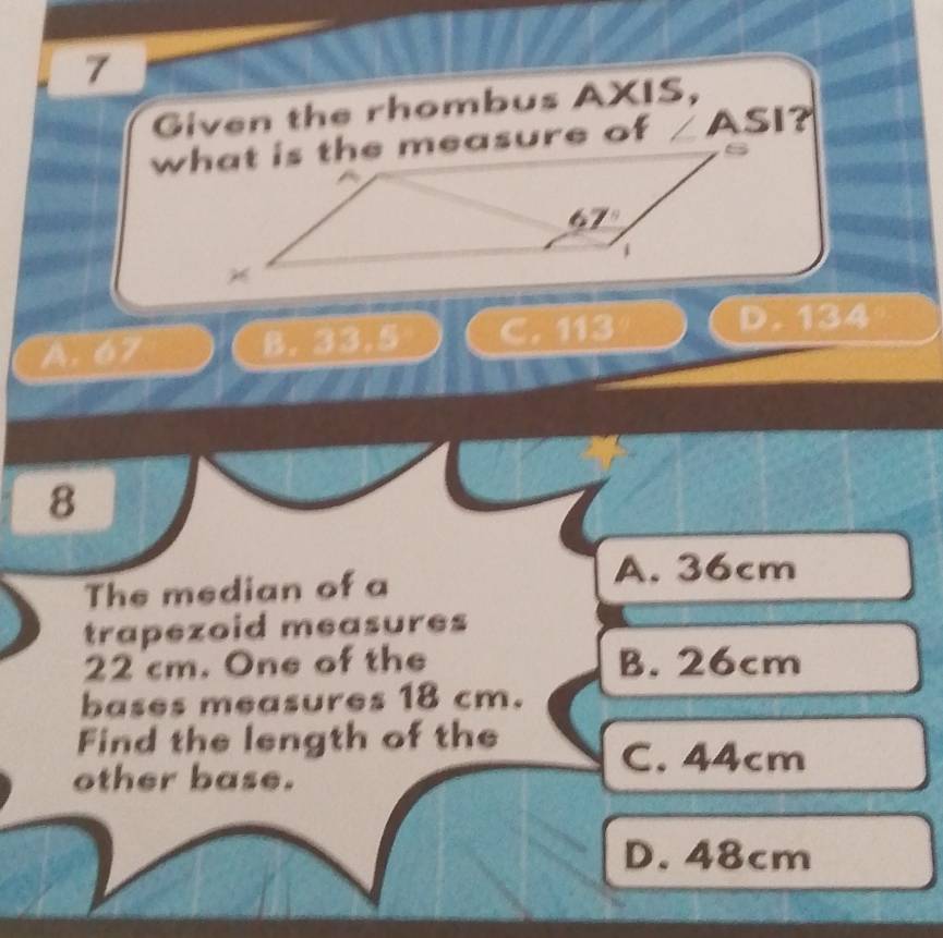 Given the rhombus AXIS,
∠ ASI
A. 67 B. 33.5

D. 134
8
The median of a
A. 36cm
trapezoid measures
22 cm. One of the B. 26cm
bases measures 18 cm.
Find the length of the
other base.
C. 44cm
D. 48cm