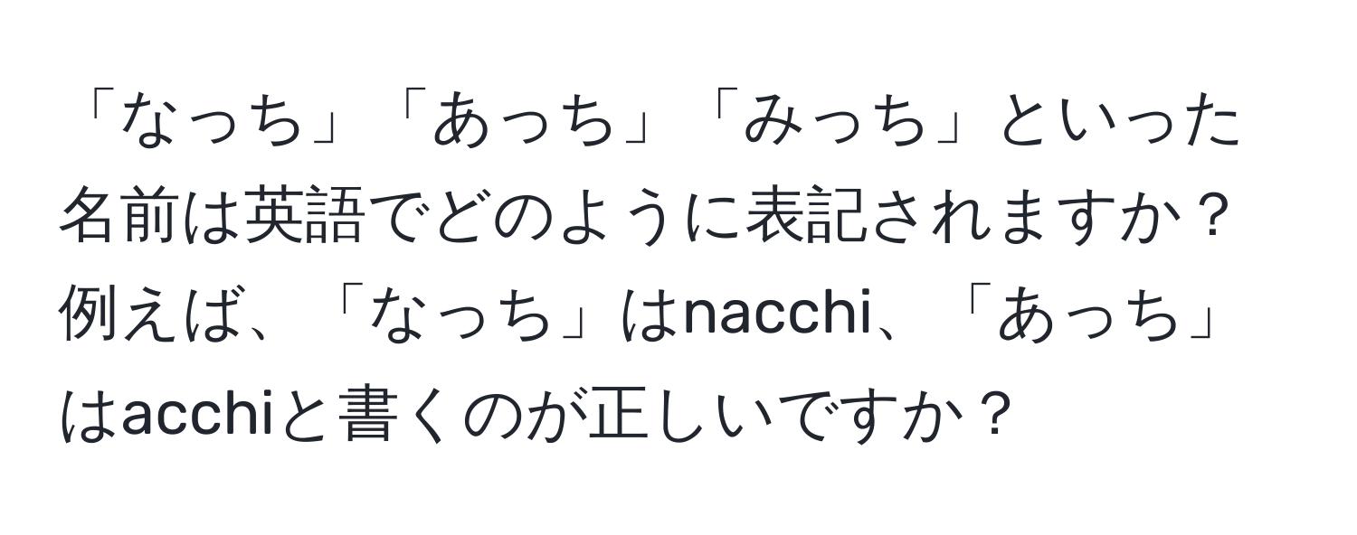 「なっち」「あっち」「みっち」といった名前は英語でどのように表記されますか？例えば、「なっち」はnacchi、「あっち」はacchiと書くのが正しいですか？