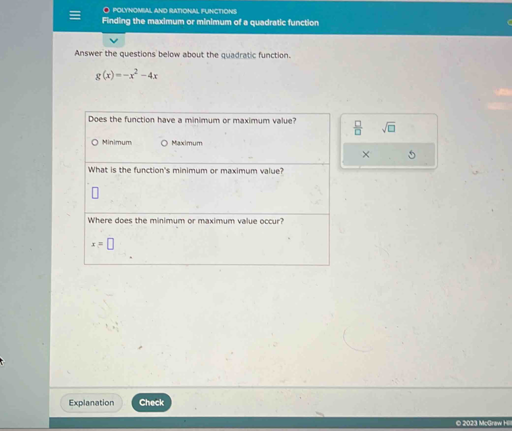 POLYNOMIAL AND RATIONAL FUNCTIONS
Finding the maximum or minimum of a quadratic function
Answer the questions below about the quadratic function.
g(x)=-x^2-4x
Does the function have a minimum or maximum value?
 □ /□   sqrt(□ )
Minimum Maximum
×
What is the function's minimum or maximum value?
Where does the minimum or maximum value occur?
x=□
Explanation Check
© 2023 McGraw Hll