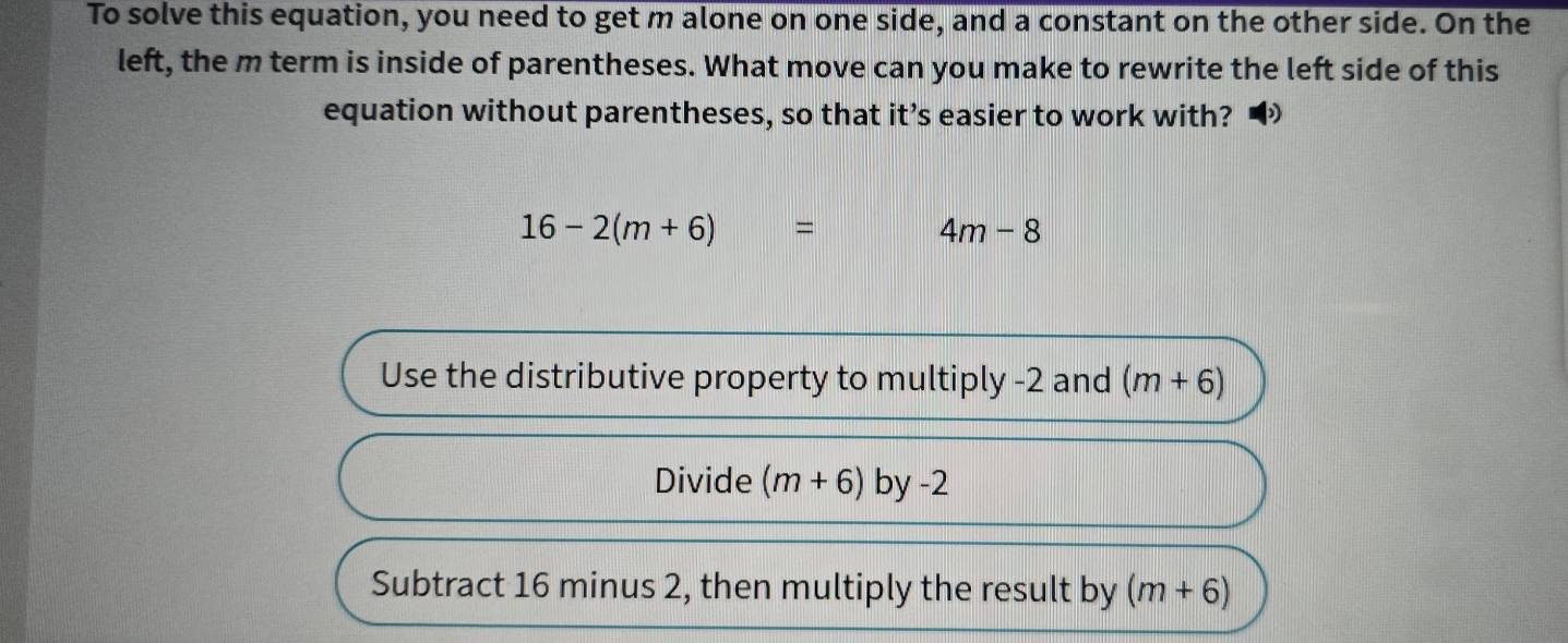 To solve this equation, you need to get m alone on one side, and a constant on the other side. On the 
left, the m term is inside of parentheses. What move can you make to rewrite the left side of this 
equation without parentheses, so that it’s easier to work with?
16-2(m+6)=
4m-8
Use the distributive property to multiply -2 and (m+6)
Divide (m+6) by -2
Subtract 16 minus 2, then multiply the result by (m+6)