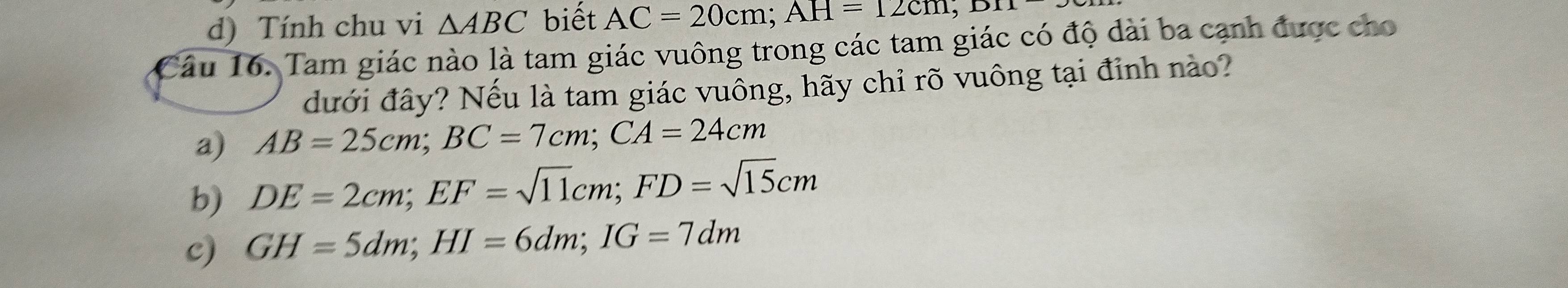 d) Tính chu vi △ ABC biết AC=20cm; AH=12cm; 
Câu 16. Tam giác nào là tam giác vuông trong các tam giác có độ dài ba cạnh được cho
đưới đây? Nếu là tam giác vuông, hãy chỉ rõ vuông tại đỉnh nào?
a) AB=25cm; BC=7cm; CA=24cm
b) DE=2cm; EF=sqrt(11)cm; FD=sqrt(15)cm
c) GH=5dm; HI=6dm; IG=7dm