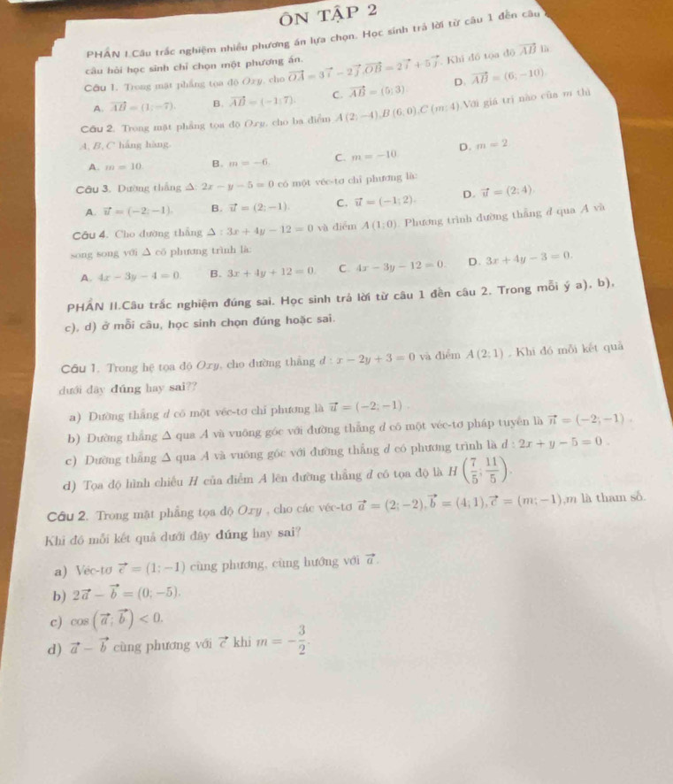 ÔN TậP 2
PHAN LCâu trấc nghiệm nhiều phương án lựa chọn. Học sinh trả lời từ câu 1 đến câu
câu hỏi học sinh chỉ chọn một phương án.
Câu I. Trong mặt phẳng toa độ Ozy, cho vector OA=3vector i-2vector j,vector OB=2vector i+5vector j Khi đồ tọa độ vector AB là
A. vector AB=(1;-7). B. vector AB=(-1,7). C. vector AB=(5,3) D. vector AB=(6,-10)
Cầu 2. Tong mặt phẳng tọa độ O.rg. cho ba diểm A(2;-4),B(6;0),C(m:4) Với giá trì nào của m thì
A, B, C háng hàng.
A. m=10 B. m=-6. C. m=-10 D. m=2
Câu 3. Dường thắng A: 2x-y-5=0 có một véc-tơ chỉ phương là:
A. vector u=(-2;-1) B. vector u=(2;-1). C. vector u=(-1;2). D. vector u=(2:4).
Câu 4. Cho đường thẳng △ : 3x+4y-12=0 và diểm A(1;0) Phương trình đường thắng đ qua A và
song song yới △ ∈fty phương trình là:
A. 4x-3y-4=0 B. 3x+4y+12=0. C 4x-3y-12=0. D. 3x+4y-3=0.
PHÁN II.Câu trắc nghiệm đúng sai. Học sinh trả lời từ câu 1 đền câu 2. Trong mỗi overset .ya). b ) ,
c), d) ở mỗi câu, học sinh chọn đúng hoặc sai.
Câu 1. Trong hệ tọa độ Oxy, cho đường thẳng đ : x-2y+3=0 và diểm A(2;1) Khi đó mỗi kết quả
dưới dây dúng hay sai??
a) Dường thắng d có một vée-tơ chi phương là vector u=(-2;-1).
b) Dường thắng △ qua .A và vuông góc với đường thắng d có một véc-tơ pháp tuyên là vector n=(-2;-1).
c) Dường thắng ∆ qua A và vuông gốc với đường thắng d có phương trình là d:2x+y-5=0.
d) Tọa độ hình chiều H của diểm A lên đường thẳng đ có tọa độ là H( 7/5 ; 11/5 ).
Câu 2. Trong mặt phẳng tọa độ Oxy , cho các véc-tơ vector a=(2;-2),vector b=(4;1),vector c=(m;-1),m là tham số.
Khi đó mỗi kết quả dưới đây đứng hay sai?
a) Véc-tơ vector e=(1;-1) cùng phương, cùng hướng với vector a.
b) 2vector a-vector b=(0;-5).
c) cos (vector a;vector b)<0.
d) vector a-vector b cùng phương với vector  khi m=- 3/2 .