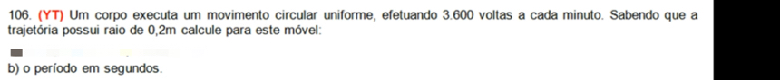 (YT) Um corpo executa um movimento circular uniforme, efetuando 3.600 voltas a cada minuto. Sabendo que a 
trajetória possui raio de 0,2m calcule para este móvel: 
b) o período em segundos.