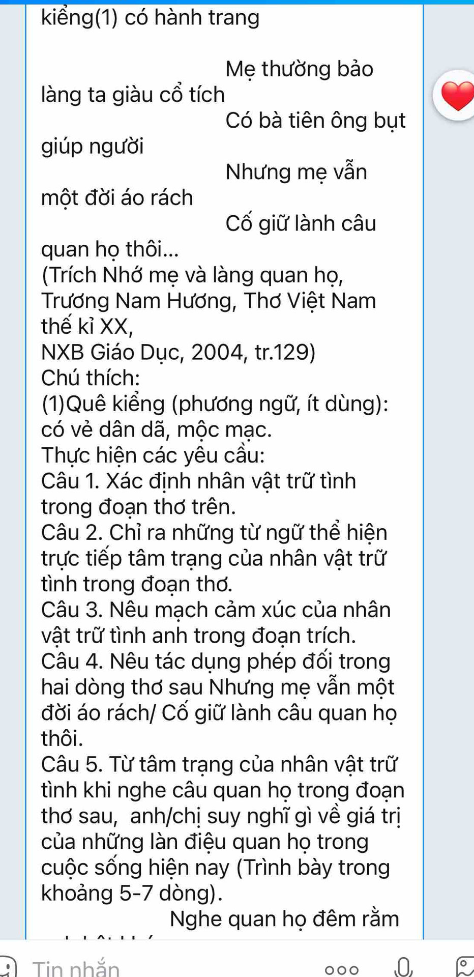 kiểng(1) có hành trang 
Mẹ thường bảo 
làng ta giàu cổ tích 
Có bà tiên ông bụt 
giúp người 
Nhưng mẹ vẫn 
một đời áo rách 
Cố giữ lành câu 
quan họ thôi... 
(Trích Nhớ mẹ và làng quan họ, 
Trương Nam Hương, Thơ Việt Nam 
thế kỉ XX, 
NXB Giáo Dục, 2004, tr. 129) 
Chú thích: 
(1)Quê kiểng (phương ngữ, ít dùng): 
có vẻ dân dã, mộc mạc. 
Thực hiện các yêu cầu: 
Câu 1. Xác định nhân vật trữ tình 
trong đoạn thơ trên. 
Câu 2. Chỉ ra những từ ngữ thể hiện 
trực tiếp tâm trạng của nhân vật trữ 
tình trong đoạn thơ. 
Câu 3. Nêu mạch cảm xúc của nhân 
vật trữ tình anh trong đoạn trích. 
Câu 4. Nêu tác dụng phép đối trong 
hai dòng thơ sau Nhưng mẹ vẫn một 
đời áo rách/ Cố giữ lành câu quan họ 
thôi. 
Câu 5. Từ tâm trạng của nhân vật trữ 
tình khi nghe câu quan họ trong đoạn 
thơ sau, anh/chị suy nghĩ gì về giá trị 
của những làn điệu quan họ trong 
cuộc sống hiện nay (Trình bày trong 
khoảng 5-7 dòng). 
Nghe quan họ đêm rằm 
Tin nhắn 0