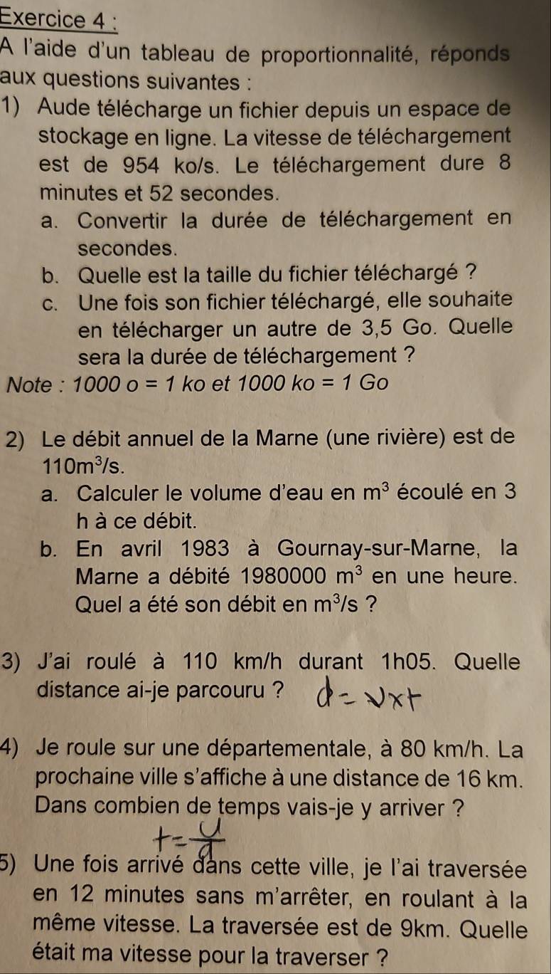 A l'aide d'un tableau de proportionnalité, réponds 
aux questions suivantes : 
1) Aude télécharge un fichier depuis un espace de 
stockage en ligne. La vitesse de téléchargement 
est de 954 ko/s. Le téléchargement dure 8
minutes et 52 secondes. 
a. Convertir la durée de téléchargement en 
secondes. 
b. Quelle est la taille du fichier téléchargé ? 
c. Une fois son fichier téléchargé, elle souhaite 
en télécharger un autre de 3,5 Go. Quelle 
sera la durée de téléchargement ? 
Note : 10000=1ko et 1000ko=1Go
2) Le débit annuel de la Marne (une rivière) est de
110m^3/s. 
a. Calculer le volume d'eau en m^3 écoulé en 3
h à ce débit. 
b. En avril 1983 à Gournay-sur-Marne, la 
Marne a débité 1980000m^3 en une heure. 
Quel a été son débit en m^3/s ? 
3) J'ai roulé à 110 km/h durant 1h05. Quelle 
distance ai-je parcouru ? 
4) Je roule sur une départementale, à 80 km/h. La 
prochaine ville s'affiche à une distance de 16 km. 
Dans combien de temps vais-je y arriver ? 
5) Une fois arrivé dans cette ville, je l'ai traversée 
en 12 minutes sans m'arrêter, en roulant à la 
même vitesse. La traversée est de 9km. Quelle 
était ma vitesse pour la traverser ?