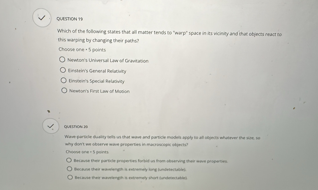 Which of the following states that all matter tends to "warp" space in its vicinity and that objects react to
this warping by changing their paths?
Choose one • 5 points
Newton's Universal Law of Gravitation
Einstein's General Relativity
Einstein's Special Relativity
Newton's First Law of Motion
√ QUESTION 20
Wave-particle duality tells us that wave and particle models apply to all objects whatever the size, so
why don't we observe wave properties in macroscopic objects?
Choose one • 5 points
Because their particle properties forbid us from observing their wave properties.
Because their wavelength is extremely long (undetectable).
Because their wavelength is extremely short (undetectable).
