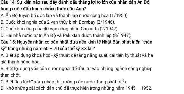 Sự kiện nào sau đây đánh dấu thẳng lợi to lớn của nhân dân Ấn Độ
trong cuộc đấu tranh chống thực dân Anh?
A Ấn Độ tuyên bố độc lập và thành lập nước cộng hòa (1/1950).
B. Cuộc khởi nghĩa của 2 vạn thủy binh Bombay (2/1946).
C. Cuộc bãi công của 40 vạn công nhân Cancutta (2/1947).
D. Hai nhà nước tự trị Ấn Độ và Pakixtan được thành lập (8/1947).
Câu 15: Nguyên nhân cơ bản nhất đưa nền kinh tế Nhật Bản phát triển "thần
kỳ'' trong những năm 60 - 70 của thế kỷ XX là?
A. Biết áp dụng khoa học - kỹ thuật để tăng năng suất, cải tiến kỹ thuật và hại
giá thành hàng hóa.
B. Biết lợi dụng vốn của nước ngoài để đầu tư vào những ngành công nghiệp
then chốt.
C. Biết ''Ien lách'' xâm nhập thị trường các nước đang phát triển.
D. Nhờ những cải cách dân chủ đã thực hiện trong những năm 1945-1952.