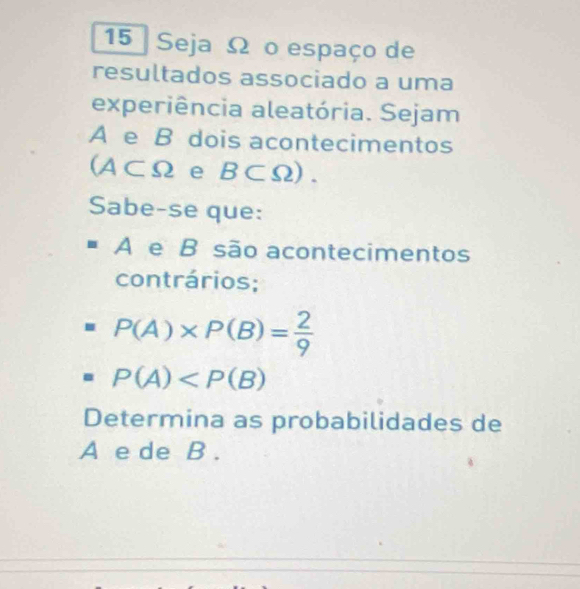 Seja Ω o espaço de 
resultados associado a uma 
experiência aleatória. Sejam 
A e B dois acontecimentos
(A⊂ Omega e B⊂ Omega ). 
Sabe-se que: 
A e B são acontecimentos 
contrários;
P(A)* P(B)= 2/9 
P(A)
Determina as probabilidades de 
A e de B.