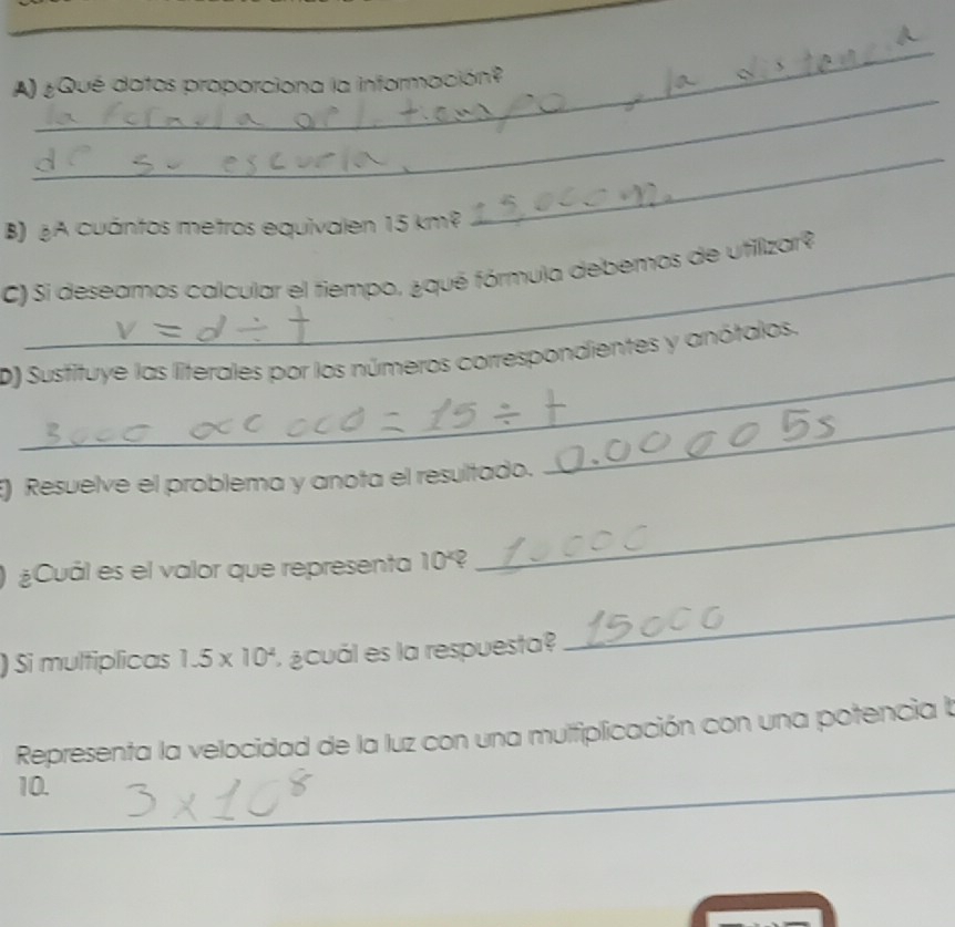 ¿Qué datos proporciona la información? 
B) ¿A cuántos metros equivalen 15 km²
_ 
C) Si deseamos calcular el fiempo, ¿qué fórmula debemos de utilizar? 
_ 
D) Susfituye las literales por los números correspondientes y anótalos. 
E) Resuelve el problema y anota el resultado. 
_ 
) ¿Cuál es el valor que representa 10^x 2 
_ 
) Si multiplicas 1.5* 10^4 ¿cuál es la respuesta? 
_ 
Representa la velocidad de la luz con una mulfiplicación con una potencia la 
10. 
_