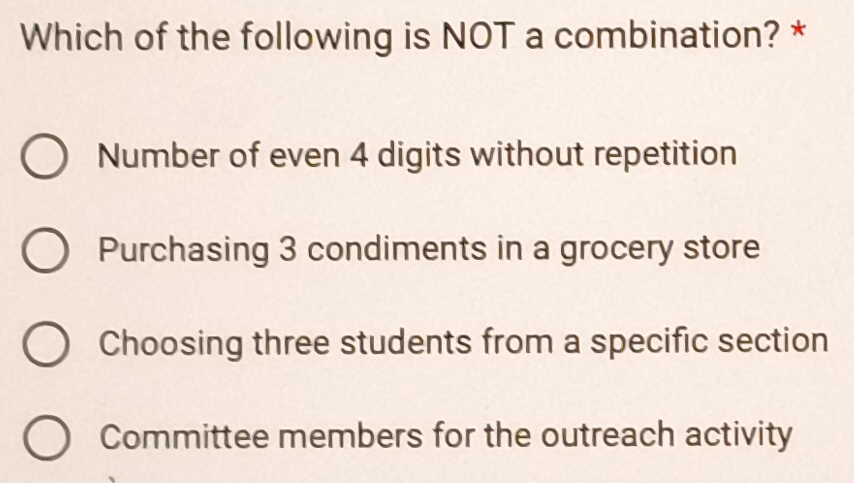 Which of the following is NOT a combination? *
Number of even 4 digits without repetition
Purchasing 3 condiments in a grocery store
Choosing three students from a specific section
Committee members for the outreach activity