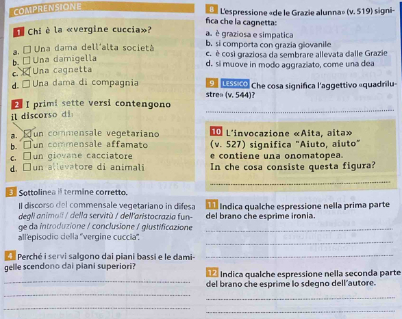 COMPRENSIONE
8 L'espressione «de le Grazie alunna» (v. 519) signi-
fica che la cagnetta:
C Chi è la «vergine cuccia»? a. è graziosa e simpatica
a. É Una dama dell'alta società b. si comporta con grazia giovanile
b. □ Una damigella c. è così graziosa da sembrare allevata dalle Grazie
d. si muove in modo aggraziato, come una dea
c. ¤ Una cagnetta
d.□ Una dama di compagnia O Lessico. Che cosa significa l’aggettivo «quadrilu-
stre» (v. 544)?
2 I primi sette versi contengono
il discorso di:
_
a. Jun commensale vegetariano 10 L'invocazione «Aita, aita»
b. □un commensale affamato (v. 527) significa "Aiuto, aiuto”
c. □un giovane cacciatore e contiene una onomatopea.
d. □un allevatore di animali In che cosa consiste questa figura?
Sottolinea if termine corretto.
Il discorso del commensale vegetariano in difesa Índica qualche espressione nella prima parte
degli animali / della servitù / dell´aristocrazia fun- del brano che esprime ironia.
ge da introduzione / conclusione / giustificazione_
_
all’episodio della “vergine cuccia”.
4 Perché i servi salgono dai piani bassi e le dami-_
gelle scendono dai piani superiori?
_
Indica qualche espressione nella seconda parte
del brano che esprime lo sdegno dell’autore.
_
_
_
_