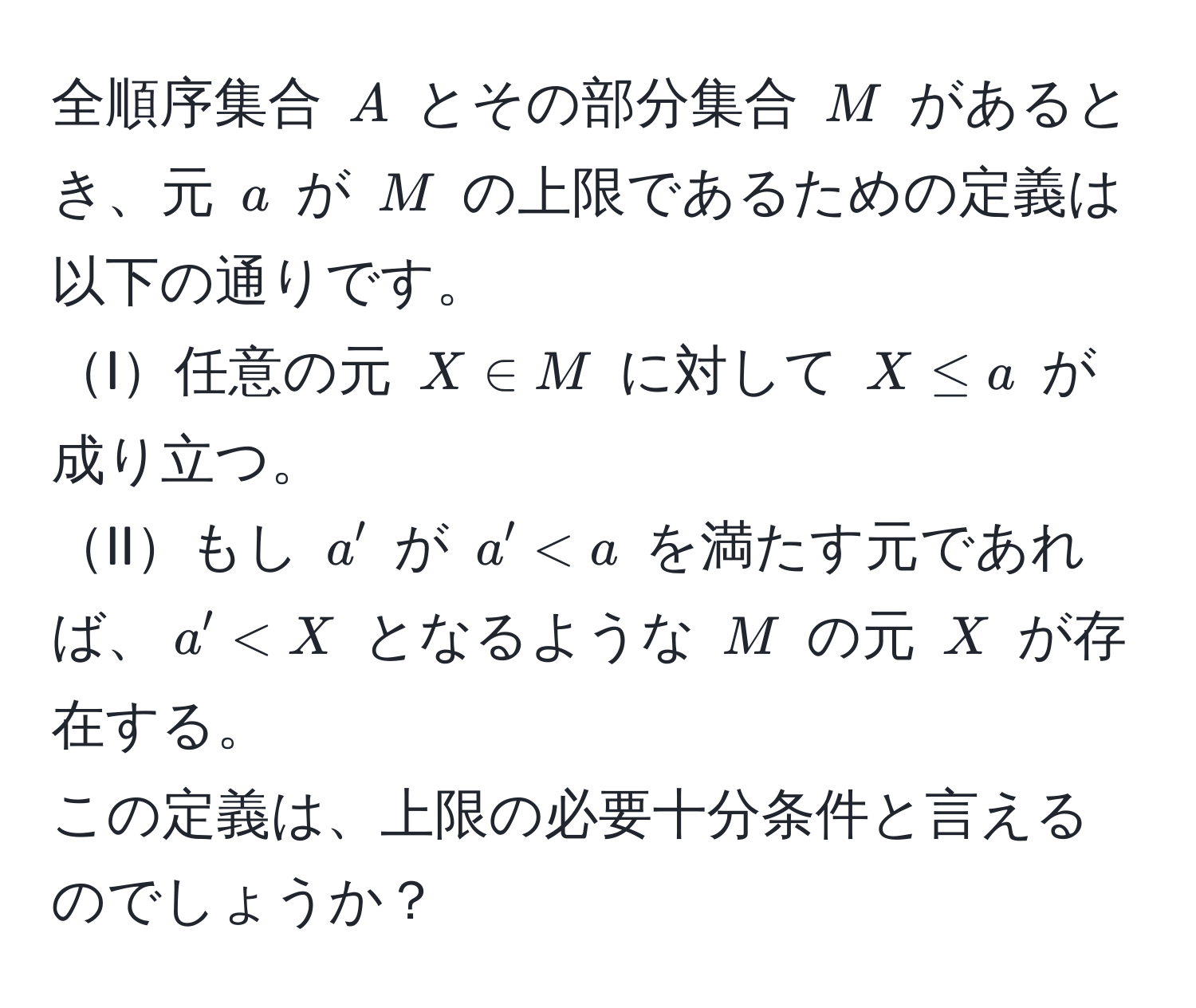 全順序集合 ( A ) とその部分集合 ( M ) があるとき、元 ( a ) が ( M ) の上限であるための定義は以下の通りです。  
I任意の元 ( X ∈ M ) に対して ( X ≤ a ) が成り立つ。  
IIもし ( a' ) が ( a' < a ) を満たす元であれば、( a' < X ) となるような ( M ) の元 ( X ) が存在する。  
この定義は、上限の必要十分条件と言えるのでしょうか？