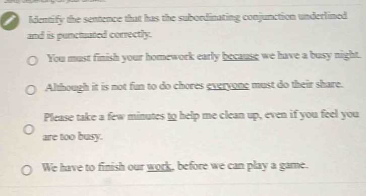 Identify the sentence that has the subordinating conjunction underlined 
and is punctuated correctly. 
You must finish your homework early because we have a busy night. 
Although it is not fun to do chores evervone must do their share. 
Please take a few minutes to help me clean up, even if you feel you 
are too busy. 
We have to finish our work, before we can play a game.