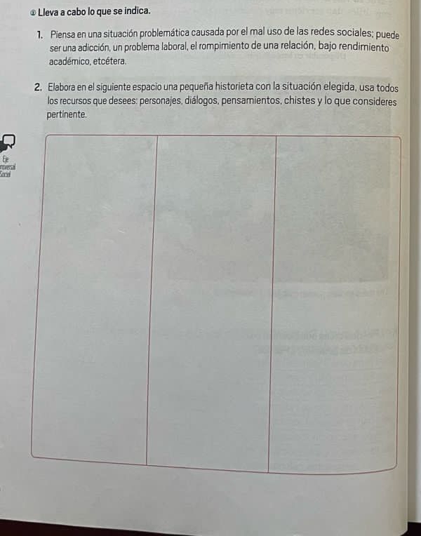 ⊥ Lleva a cabo lo que se indica. 
1. Piensa en una situación problemática causada por el mal uso de las redes sociales; puede 
ser una adicción, un problema laboral, el rompimiento de una relación, bajo rendimiento 
académico, etcétera. 
2. Elabora en el siguiente espacio una pequeña historieta con la situación elegida, usa todos 
los recursos que desees: personajes, diálogos, pensamientos, chistes y lo que consideres 
pertinente. 
Ee 
oversal 
Sace