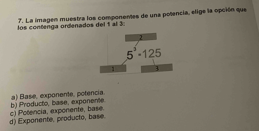 La imagen muestra los componentes de una potencia, elige la opción que
los contenga ordenados del 1 al 3:
a) Base, exponente, potencia.
b) Producto, base, exponente.
c) Potencia, exponente, base.
d) Exponente, producto, base.