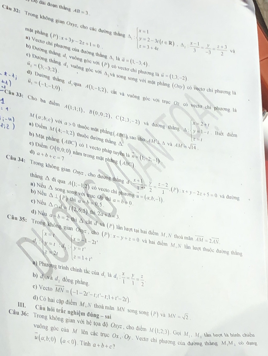 Độ đài đoạn thắng AB=3.
Cầu 32: Trong không gian Oxyz, cho các đường thắng △ _1:beginarrayl x=1 y=2-3t(t∈ R),△ _1: (x-1)/3 = y/-3 = (z+3)/2 vb
:x+3y-2z+1=0
mật phẳng (P) a) Vectơ chí phương của đường thẳng A, là
vector a=(1,-3,4).
b) Dường thắng d, vuông góc với (P) có vectơ chỉ phương là vector u=(1,3;-2).
c) Dường thắng vector u_2=(3,-3;2). d_2 vuông góc với △ _2 và song song với mặt phẳng
vector u_3=(-1,-1,0).
(Oxy) có vectơ chi phương là
d) Dường thắng d qua A(1;-1;2) ,  cất và vuông góc với trục Oz có vectơ chí phương là
*Câu 33: Cho ba điểm A(1;1;1),B(0;0;2),C(2;3;-2) và đường thǎng
x=2+t
M (a;b;c) với a>0 thuộc mặt phẳng
a △ : y=1-t Biết điểm
a) Diểm M(4;-1,2) thuộc đường thẳng
(ABC) sao cho AM 1 Δ và AM=sqrt(14).
z=t
△ .
b) Mặt phẳng (ABC) có 1 vecto pháp tuyển là
c) Diểm O(0,0,0) nằm trong mặt phẳng (ABC) vector n=(1,-2,-1)
d) a+b+c=7
Câu 34: Trong không gian Oxyz , cho đường thắng d: (x+1)/1 = y/2 = (z-2)/1 .(P):x+y-2z+5=0 và đường
a) Nếu
thắng △ di qua A(1;-1,2) có vecto chỉ phương vector u=(a,b,-1).
b) Nếu △ song song với trục Oz thì
△ ⊥ (P) thì
c) Nếu △ od=I(2,6.5) a=b=0.5. a=b!= 0.
thì 2a+b=3.
d) Nếu a-b=2 thì △ cit d (P) lần lượt tại hai điểm M ,N thoả mãn
x=t
Câu 35: Trong không gian Oxyz , cho (P):x-y+z=0 và hai điểm M, N lần lượt thuộc đường thắng
x=-1-2t'
d y=t:d_2: y=t'
vector AM=2vector AN.
z=2t
z=1+t^x
) Phương trình chính tắc của d_1 là d_1: x/1 = y/1 = z/2 .
b) d_1 và d_2 đồng phẳng.
c) Vecto vector MN=(-1-2t'-t;t'-t;1+t'-2t).
d) Có hai cặp điểm M, N thoá mãn MN song song (P) và MN=sqrt(2).
III. Câu hỏi trắc nghiệm đúng - sai
Câu 36: Trong không gian với hệ tọa độ Oxyz , cho điểm M(1;2;3). Gọi M_1,M_2 ần lượt là hình chiếu
vuông góc của M lên các trục Ox,Oy.  Vectơ chỉ phương của đường thắng M_1M_2 có dạng
vector u(a;b;0)(a<0). Tính a+b+c ?