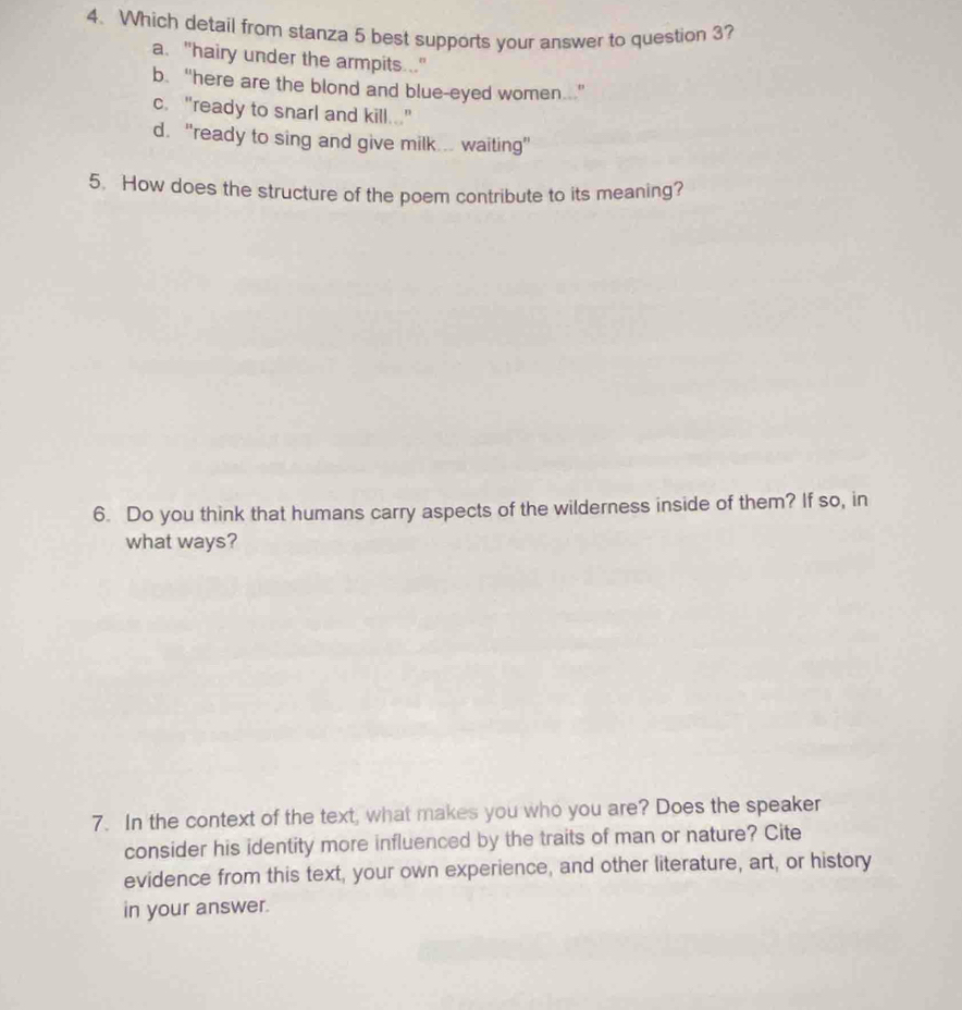 Which detail from stanza 5 best supports your answer to question 3?
a. "hairy under the armpits .."
b. “here are the blond and blue-eyed women..."
c. "ready to snarl and kill..."
d. "ready to sing and give milk.. waiting"
5. How does the structure of the poem contribute to its meaning?
6. Do you think that humans carry aspects of the wilderness inside of them? If so, in
what ways?
7. In the context of the text, what makes you who you are? Does the speaker
consider his identity more influenced by the traits of man or nature? Cite
evidence from this text, your own experience, and other literature, art, or history
in your answer.