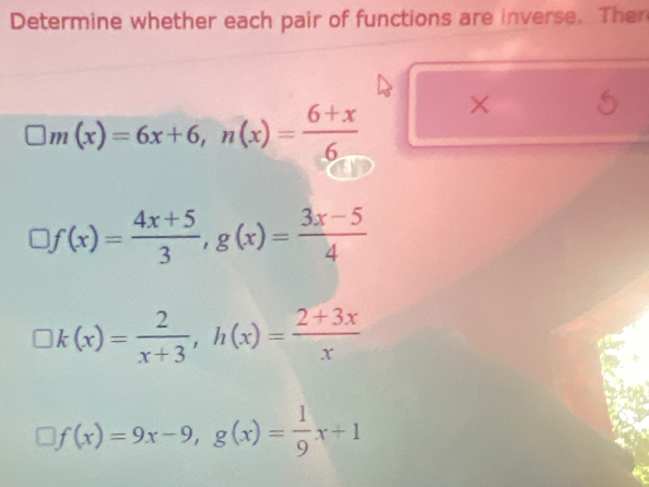 Determine whether each pair of functions are inverse. Ther
□ m(x)=6x+6, n(x)= (6+x)/6  × 5
□ f(x)= (4x+5)/3 , g(x)= (3x-5)/4 
k(x)= 2/x+3 , h(x)= (2+3x)/x 
f(x)=9x-9, g(x)= 1/9 x+1