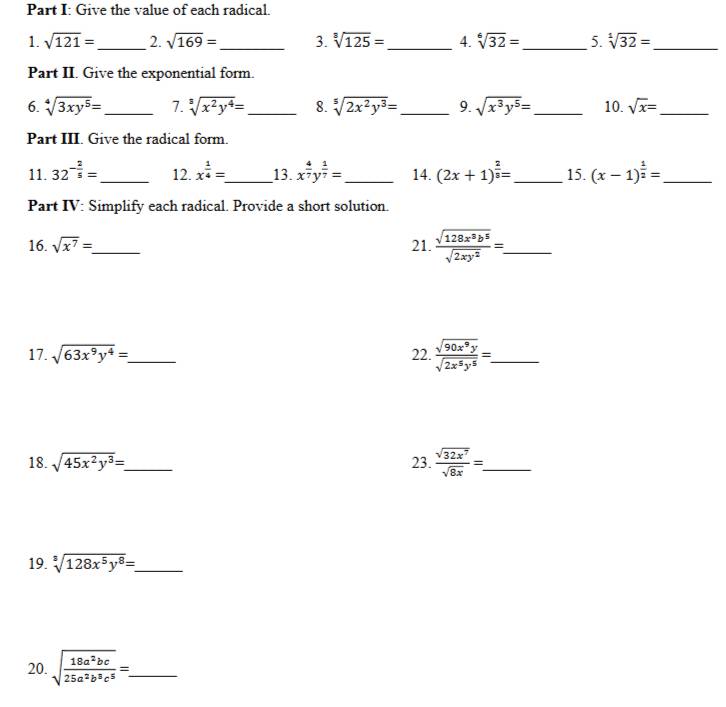 Give the value of each radical. 
1. sqrt(121)= _2. sqrt(169)= _3. sqrt[3](125)= _4. sqrt[6](32)= _ 5. sqrt[1](32)= _ 
Part II. Give the exponential form. 
6. sqrt[4](3xy^5)= _7. sqrt[3](x^2y^4)= _ 8. sqrt[5](2x^2y^3)= _ 9. sqrt(x^3y^5)= _ 10. sqrt(x)= _ 
Part III. Give the radical form. 
11. 32^(-frac 2)5= _12. x^(frac 1)4= _ 13. x^(frac 4)7y^(frac 1)7= _ 14. (2x+1)^ 2/3 = _ 15. (x-1)^ 1/2 = _ 
Part IV: Simplify each radical. Provide a short solution. 
16. sqrt(x^7)= _ 21.  sqrt(128x^3b^5)/sqrt(2xy^2) =. _ 
17. sqrt(63x^9y^4)= _ 22.  sqrt(90x^9y)/sqrt(2x^5y^5) =. _ 
18. sqrt(45x^2y^3)= _ 23.  sqrt(32x^7)/sqrt(8x) =. _ 
19. sqrt[3](128x^5y^8)= _ 
20. sqrt(frac 18a^2bc)25a^2b^3c^5=. _