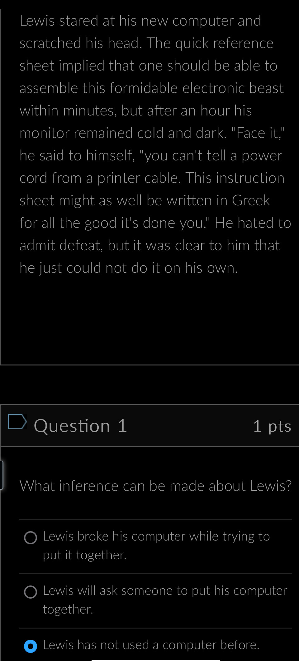 Lewis stared at his new computer and
scratched his head. The quick reference
sheet implied that one should be able to
assemble this formidable electronic beast
within minutes, but after an hour his
monitor remained cold and dark. "Face it,"
he said to himself, "you can't tell a power
cord from a printer cable. This instruction
sheet might as well be written in Greek
for all the good it's done you." He hated to
admit defeat, but it was clear to him that
he just could not do it on his own.
Question 1 1 pts
What inference can be made about Lewis?
Lewis broke his computer while trying to
put it together.
Lewis will ask someone to put his computer
together.
Lewis has not used a computer before.