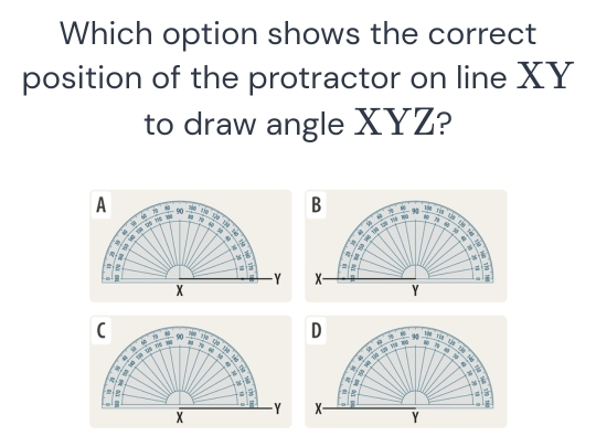 Which option shows the correct 
position of the protractor on line XY
to draw angle XYZ? 
A * − 90 180 is B - 90 _ 
9
thn xá Th a 71
4

a 
-

5
a
- Y x i
X
Y
D - - 90
79 100 Tậg

90
tas te
78
9
4.
4
a
%
J
%
8
a
Y X - R
X
Y