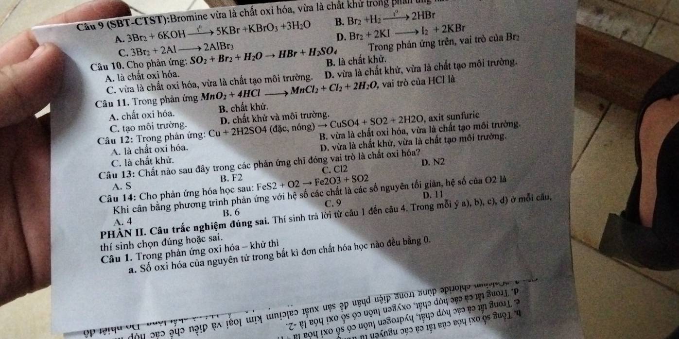 Cầu 9 (SBT-CTST):Bromine vừa là chất oxi hóa, vừa là chất khử trong phản ung I
A. 3Br_2+6KOHxrightarrow I''5KBr+KBrO_3+3H_2O B. Br_2+H_2to 2HBr
D. Br_2+2KIto I_2+2KBr
C. 3Br_2+2Alto 2AlBr_3
Trong phản ứng trên, vai trò của Brz
Câu 10. Cho phản ứng: SO_2+Br_2+H_2Oto HBr+H_2SO_4 B. là chất khử.
A. là chất oxi hóa.
C. vừa là chất oxi hóa, vừa là chất tạo môi trường. D. vừa là chất khử, vừa là chất tạo môi trường.
Câu 11. Trong phản ứng MnO_2+4HCl MnCl_2+Cl_2+2H_2O 0, vai trò của HCl là
A. chất oxi hóa. B. chất khử.
C. tạo môi trường. D. chất khử và môi trường.
Câu 12: Trong phản ứng: Cu+2H2SO4 (đặc, nóng) to CuSO4+SO2+2H2O , axit sunfuric
A. là chất oxi hóa. B. vừa là chất oxi hóa, vừa là chất tạo mồi trường.
C. là chất khử. D. vừa là chất khử, vừa là chất tạo môi trường.
D. N2
Câu 13: Chất nào sau đây trong các phản ứng chỉ đóng vai trò là chất oxi hóa?
C. Cl2
A. S B. F2
Câu 14: Cho phản ứng hóa học sau: H FeS2+O2to Fe2O3+SO2
Khi cân bằng phương trình phản ứng với hệ số các chất là các số nguyên tối giản, hệ số của O2 là
D. 1 1
C. 9
B. 6
PHÀN II. Câu trắc nghiệm đúng sai. Thí sinh trả lời từ câu 1 đến câu 4. Trong mỗi ý a), b), c), d) ở mỗi câu,
A. 4
thí sinh chọn đúng hoặc sai.
Câu 1. Trong phản ứng oxi hóa - khử thì
a. Số oxỉ hóa của nguyên tử trong bất kì đơn chất hóa học nào đều bằng 0.
*Ζ- ι Ọ५ !хο ὁε 9ɔ uọπι иэδΧο φψɔ άόψ эεэ εэ πι Βυο1j P
dou ɔẹɔ २ψο nοɪρ ελ τέος ωηη ωη!ɔjeɔ 1enx ưẹs əp υεụd υόιρ πυοη उυợρ əρμοιης uneveo n 
βι εοψ !хο ὁs 9ɔ μφηι иэδοлрη ήφψɔ άόη ɔεɔ τэ ιι Ζυοιή%
η μəηu ɔɐɔ ɐɔ ιβι ἐηɔ εοη ιхο Ọε ヨυφι 'η