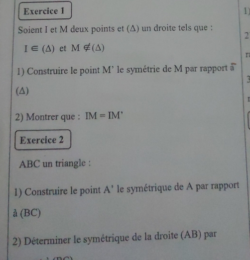 Soient I et M deux points et (Δ) un droite tels que : 
2
I∈ (△ ) et M∉ (△ )
r 
1) Construire le point M’ le symétrie de M par rapport à 

(△) 

2) Montrer que : IM=IM'
Exercice 2 
ABC un triangle : 
1) Construire le point A^(^,) le symétrique de A par rapport
(BC)
2) Déterminer le symétrique de la droite (AB) par