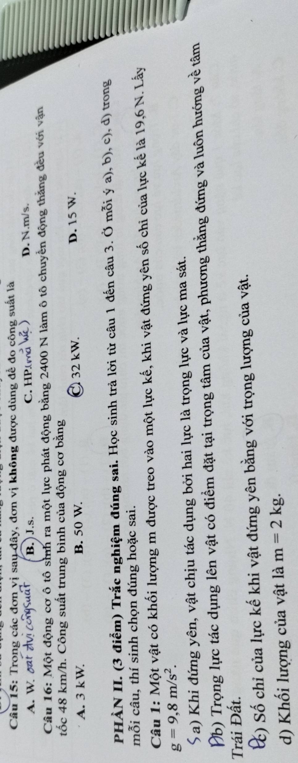 Trong các đơn vị say đây, đơn vị không được dùng để đo công suất là
A. W. oat B. ) J.s. C. HP.(m² D. N.m/s.
Câu 16: Một động cơ ô tô sinh ra một lực phát động bằng 2400 N làm ô tô chuyển động thăng đều với vận
tốc 48 km/h. Công suất trung bình của động cơ bằng
A. 3 kW. B. 50 W. C 32 kW. D. 15 W.
PHÀN II. (3 điểm) Trắc nghiệm đúng sai. Học sinh trả lời từ câu 1 đến câu 3. Ở mỗi ý a), b), c), d) trong
mỗi câu, thí sinh chọn đúng hoặc sai.
Câu 1: Một vật có khối lượng m được treo vào một lực kế, khi vật đứng yên số chi của lực kế là 19,6 N. Lấy
g=9, 8m/s^2. 
( a) Khi đứng yên, vật chịu tác dụng bởi hai lực là trọng lực và lực ma sát.
Nb) Trọng lực tác dụng lên vật có điểm đặt tại trọng tâm của vật, phương thằng đứng và luôn hướng về tâm
Trái Đất.
() Số chỉ của lực kế khi vật đứng yên bằng với trọng lượng của vật.
d) Khối lượng của vật là m=2kg.