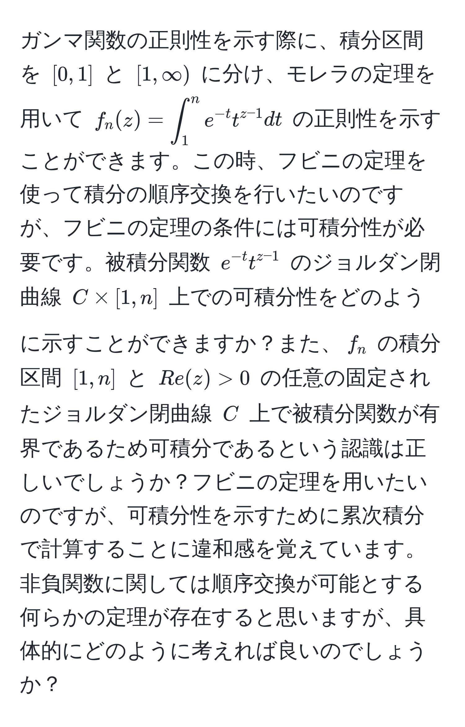 ガンマ関数の正則性を示す際に、積分区間を $[0,1]$ と $[1,∈fty)$ に分け、モレラの定理を用いて $f_n(z) = ∈t_1^(n e^-t) t^(z-1) dt$ の正則性を示すことができます。この時、フビニの定理を使って積分の順序交換を行いたいのですが、フビニの定理の条件には可積分性が必要です。被積分関数 $e^(-t) t^(z-1)$ のジョルダン閉曲線 $C * [1,n]$ 上での可積分性をどのように示すことができますか？また、$f_n$ の積分区間 $[1,n]$ と $Re(z) > 0$ の任意の固定されたジョルダン閉曲線 $C$ 上で被積分関数が有界であるため可積分であるという認識は正しいでしょうか？フビニの定理を用いたいのですが、可積分性を示すために累次積分で計算することに違和感を覚えています。非負関数に関しては順序交換が可能とする何らかの定理が存在すると思いますが、具体的にどのように考えれば良いのでしょうか？