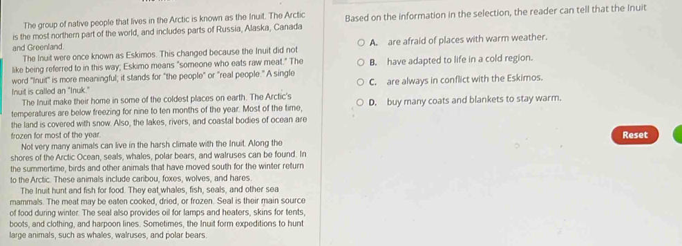 The group of native people that lives in the Arctic is known as the Inuit. The Arctic
is the most northern part of the world, and includes parts of Russia, Alaska, Canada Based on the information in the selection, the reader can tell that the Inuit
and Greenland.
The Inuit were once known as Eskimos. This changed because the Inuit did not A. are afraid of places with warm weather.
like being referred to in this way; Eskimo means "someone who eats raw meat." The B. have adapted to life in a cold region.
word "Inuit' is more meaningful; it stands for "the people" or "real people." A single
Inuit is called an "Inuk." C. are always in conflict with the Eskimos.
The Inuit make their home in some of the coldest places on earth. The Arctic's
temperatures are below freezing for nine to ten months of the year. Most of the time, D. buy many coats and blankets to stay warm.
the land is covered with snow. Also, the lakes, rivers, and coastal bodies of ocean are
frozen for most of the year. Reset
Not very many animals can live in the harsh climate with the Inuit. Along the
shores of the Arctic Ocean, seals, whales, polar bears, and walruses can be found. In
the summertime, birds and other animals that have moved south for the winter return
to the Arctic. These animals include caribou, foxes, wolves, and hares.
The Inuit hunt and fish for food. They eat whales, fish, seals, and other sea
mammals. The meat may be eaten cooked, dried, or frozen. Seal is their main source
of food during winter. The seal also provides oil for lamps and heaters, skins for tents,
boots, and clothing, and harpoon lines. Sometimes, the Inuit form expeditions to hunt
large animals, such as whales, walruses, and polar bears.