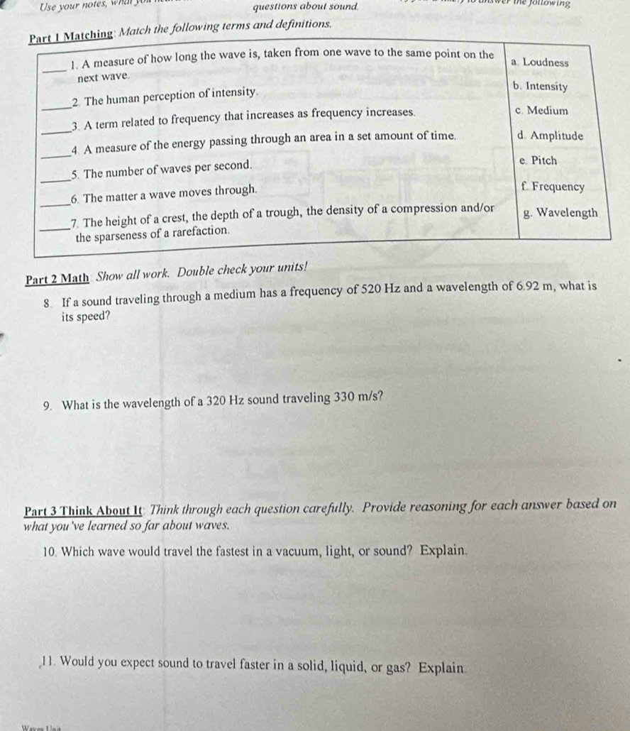Use your notes, what you questions about sound.
Part I Matching: Match the following terms and definitions.
_
1. A measure of how long the wave is, taken from one wave to the same point on the a Loudness
next wave.
2. The human perception of intensity
b. Intensity
_
_
3. A term related to frequency that increases as frequency increases.
c. Medium
_
4. A measure of the energy passing through an area in a set amount of time. d. Amplitude
_
5. The number of waves per second.
e. Pitch
_
6. The matter a wave moves through.
f. Frequency
_7. The height of a crest, the depth of a trough, the density of a compression and/or g. Wavelength
the sparseness of a rarefaction.
Part 2 Math Show all work. Double check your units!
8 If a sound traveling through a medium has a frequency of 520 Hz and a wavelength of 6.92 m, what is
its speed?
9. What is the wavelength of a 320 Hz sound traveling 330 m/s?
Part 3 Think About It Think through each question carefully. Provide reasoning for each answer based on
what you 've learned so far about waves.
10. Which wave would travel the fastest in a vacuum, light, or sound? Explain.
11. Would you expect sound to travel faster in a solid, liquid, or gas? Explain