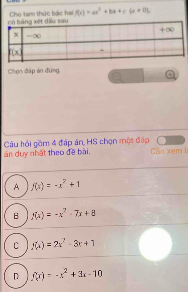 Cho tam thức bắc hai f(x)=ax^2+bx+c(a!= 0), 
Chọn đáp án đủng.
Câu hỏi gồm 4 đáp án, HS chọn một đáp
án duy nhất theo đề bài. Cän xem I:
A f(x)=-x^2+1
B f(x)=-x^2-7x+8
C f(x)=2x^2-3x+1
D f(x)=-x^2+3x-10