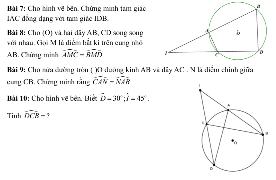 Cho hình vẽ bên. Chứng minh tam giác 
IAC đồng dạng với tam giác IDB. 
Bài 8: Cho (O) và hai dây AB, CD song song 
với nhau. Gọi M là điểm bất kì trên cung nhỏ
AB. Chứng minh widehat AMC=widehat BMD
Bài 9: Cho nửa đường tròn ( )O đường kính AB và dây AC. N là điểm chính giữa 
cung CB. Chứng minh rằng widehat CAN=widehat NAB
Bài 10: Cho hình vẽ bên. Biết widehat D=30°; widehat I=45°.
Tinhwidehat DCB= ?