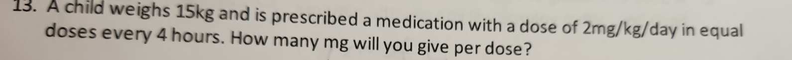 A child weighs 15kg and is prescribed a medication with a dose of 2mg/kg/day in equal 
doses every 4 hours. How many mg will you give per dose?