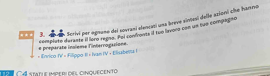 ★★* 3. Scrivi per ognuno dei sovrani elencati una breve sintesi delle azioni che hanno 
compiuto durante il loro regno. Poi confronta il tuo lavoro con un tuo compagno 
e preparate insieme l’interrogazione. 
• Enrico IV • Filippo II • Ivan IV • Elisabetta I 
11 C4 statle imperi del cinquecento