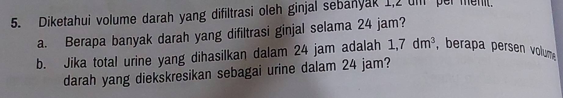 Diketahui volume darah yang difiltrasi oleh ginjal sebanyak 1,2 um per menit. 
a. Berapa banyak darah yang difiltrasi ginjal selama 24 jam? 
b. Jika total urine yang dihasilkan dalam 24 jam adalah 1,7dm^3 , berapa persen volume 
darah yang diekskresikan sebagai urine dalam 24 jam?