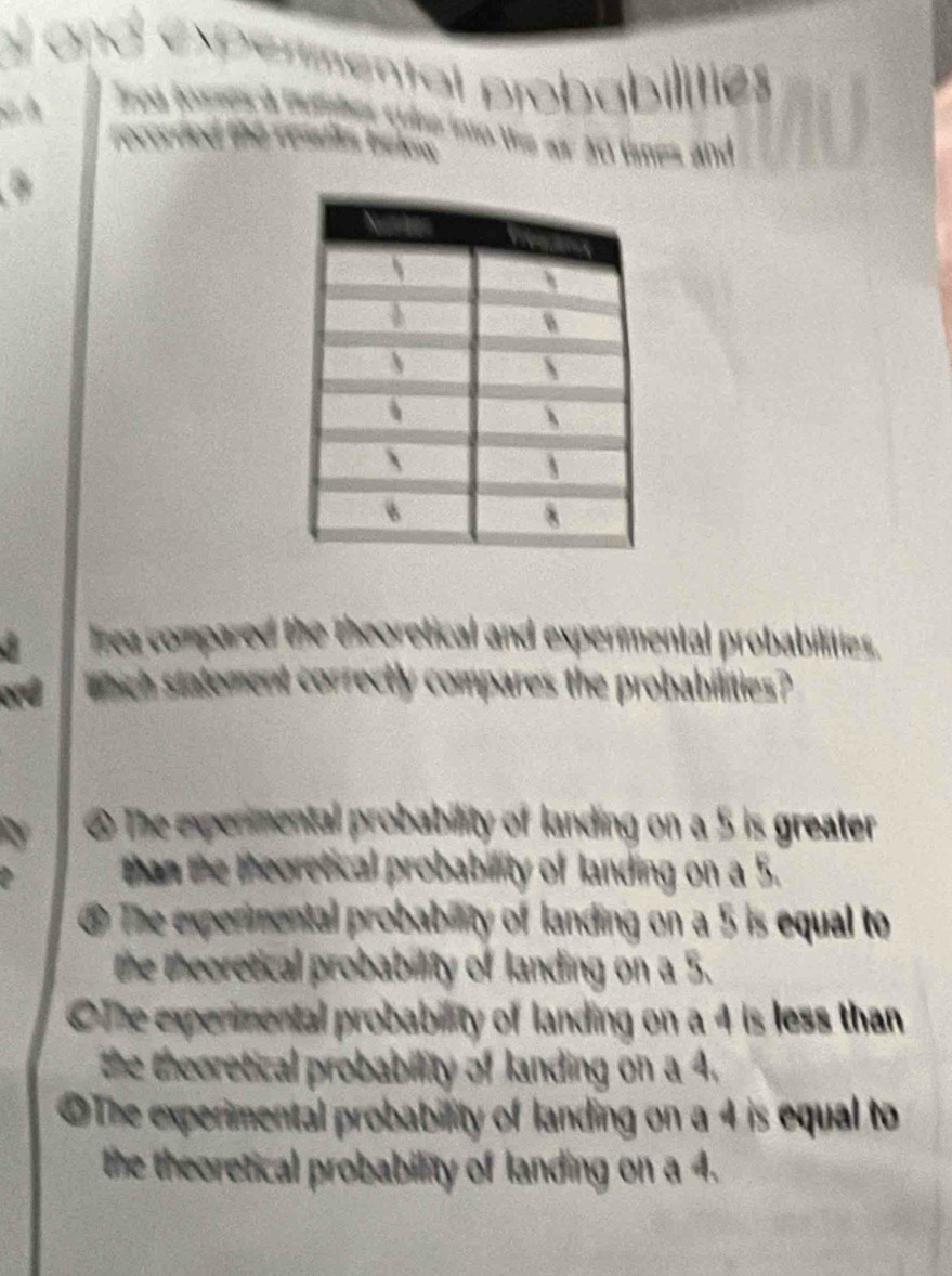 pental probabilitie
s tine into the as 20 times and 
lzea compared the theoretical and expermental probabilities.
ond which statement correctly compares the probabilities?
@ The experimental probability of landing on a 5 is greater
than the theoretical probability of landing on a 5.
⑤ The experimental probability of landing on a 5 is equal to
the theoretical probability of landing on a 5.
OThe experimental probability of landing on a 4 is less than
the theoretical probability of landing on a 4.
OThe experimental probability of landing on a 4 is equal to
the theoretical probability of landing on a 4.