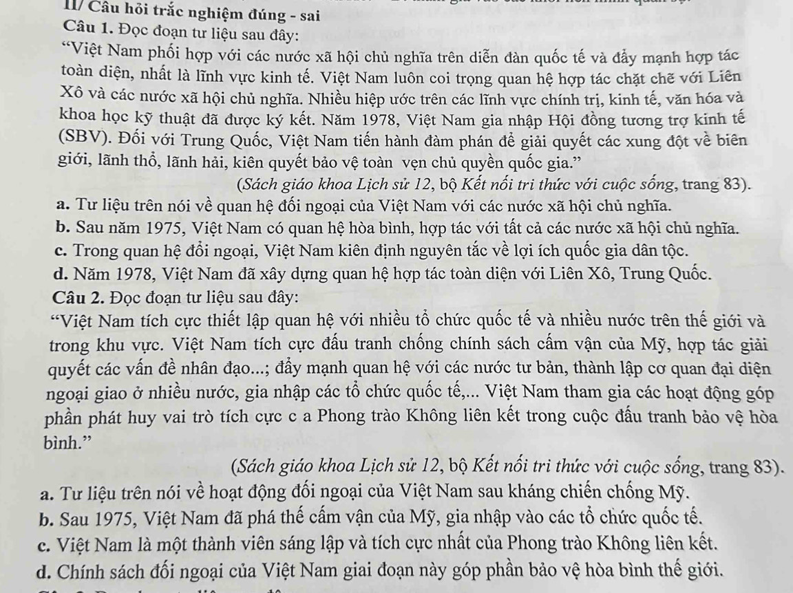 I/ Câu hỏi trắc nghiệm đúng - sai
Câu 1. Đọc đoạn tư liệu sau đây:
*Việt Nam phối hợp với các nước xã hội chủ nghĩa trên diễn đàn quốc tế và đẩy mạnh hợp tác
toàn diện, nhất là lĩnh vực kinh tế. Việt Nam luôn coi trọng quan hệ hợp tác chặt chẽ với Liên
Xô và các nước xã hội chủ nghĩa. Nhiều hiệp ước trên các lĩnh vực chính trị, kinh tế, văn hóa và
khoa học kỹ thuật đã được ký kết. Năm 1978, Việt Nam gia nhập Hội đồng tương trợ kinh tế
(SBV). Đối với Trung Quốc, Việt Nam tiến hành đàm phán để giải quyết các xung đột về biên
giới, lãnh thổ, lãnh hải, kiên quyết bảo vệ toàn vẹn chủ quyền quốc gia.”
(Sách giáo khoa Lịch sử 12, bộ Kết nối tri thức với cuộc sống, trang 83).
a. Tư liệu trên nói về quan hệ đối ngoại của Việt Nam với các nước xã hội chủ nghĩa.
b. Sau năm 1975, Việt Nam có quan hệ hòa bình, hợp tác với tất cả các nước xã hội chủ nghĩa.
c. Trong quan hệ đổi ngoại, Việt Nam kiên định nguyên tắc về lợi ích quốc gia dân tộc.
d. Năm 1978, Việt Nam đã xây dựng quan hệ hợp tác toàn diện với Liên Xô, Trung Quốc.
Câu 2. Đọc đoạn tư liệu sau đây:
*Việt Nam tích cực thiết lập quan hệ với nhiều tổ chức quốc tế và nhiều nước trên thế giới và
trong khu vực. Việt Nam tích cực đấu tranh chống chính sách cấm vận của Mỹ, hợp tác giải
quyết các vấn đề nhân đạo...; đẩy mạnh quan hệ với các nước tư bản, thành lập cơ quan đại diện
ngoại giao ở nhiều nước, gia nhập các tổ chức quốc tế,... Việt Nam tham gia các hoạt động góp
phần phát huy vai trò tích cực c a Phong trào Không liên kết trong cuộc đấu tranh bảo vệ hòa
bình.”
(Sách giáo khoa Lịch sử 12, bộ Kết nối trì thức với cuộc sống, trang 83).
a. Tư liệu trên nói về hoạt động đối ngoại của Việt Nam sau kháng chiến chống Mỹ.
b. Sau 1975, Việt Nam đã phá thế cấm vận của Mỹ, gia nhập vào các tổ chức quốc tế.
c. Việt Nam là một thành viên sáng lập và tích cực nhất của Phong trào Không liên kết.
d. Chính sách đối ngoại của Việt Nam giai đoạn này góp phần bảo vệ hòa bình thế giới.