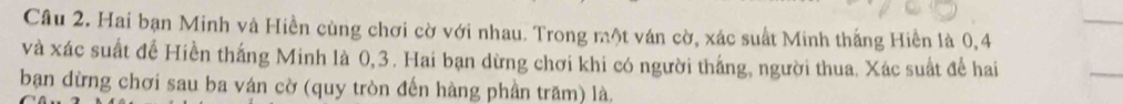 Hai bạn Minh và Hiền cùng chơi cờ với nhau. Trong một ván cờ, xác suất Minh thắng Hiền là 0, 4
và xác suất để Hiền thắng Minh là 0, 3. Hai bạn dừng chơi khi có người thắng, người thua. Xác suất để hai 
bạn dừng chơi sau ba ván cờ (quy tròn đến hàng phần trăm) là.