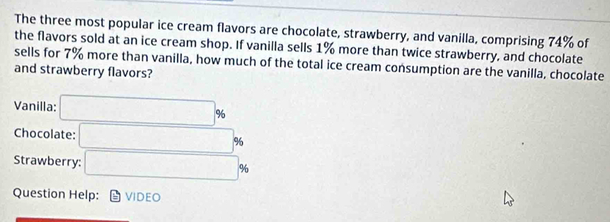 The three most popular ice cream flavors are chocolate, strawberry, and vanilla, comprising 74% of 
the flavors sold at an ice cream shop. If vanilla sells 1% more than twice strawberry, and chocolate 
sells for 7% more than vanilla, how much of the total ice cream consumption are the vanilla, chocolate 
and strawberry flavors? 
Vanilla: □ %
Chocolate: □ %
Strawberry: □ %
Question Help: VIDEO