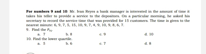 For numbers 9 and 10: Mr. Ivan Reyes a bank manager is interested in the amount of time it
takes his teller to provide a service to the depositors. On a particular morning, he asked his
secretary to record the service time that was provided for 15 customers. The time is given to the
nearest minute : 6, 9, 7, 5, 15, 10, 9, 7, 4, 9, 10, 9, 8, 6, 7.
9. Find the P_75.
a. 7 b. 8 c. 9 d. 10
10. Find the lower quartile.
a. 5 b. 6 c. 7 d. 8