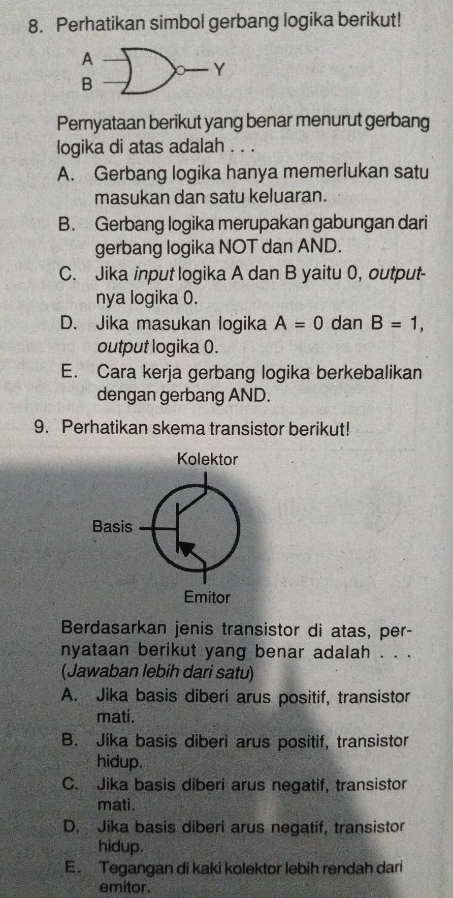 Perhatikan simbol gerbang logika berikut!
A
Y
B
Pernyataan berikut yang benar menurut gerbang
logika di atas adalah . . .
A. Gerbang logika hanya memerlukan satu
masukan dan satu keluaran.
B. Gerbang logika merupakan gabungan dari
gerbang logika NOT dan AND.
C. Jika input logika A dan B yaitu 0, output-
nya logika 0.
D. Jika masukan logika A=0 dan B=1, 
output logika 0.
E. Cara kerja gerbang logika berkebalikan
dengan gerbang AND.
9. Perhatikan skema transistor berikut!
Berdasarkan jenis transistor di atas, per-
nyataan berikut yang benar adalah . . .
(Jawaban lebih dari satu)
A. Jika basis diberi arus positif, transistor
mati.
B. Jika basis diberi arus positif, transistor
hidup.
C. Jika basis diberi arus negatif, transistor
mati.
D. Jika basis diberi arus negatif, transistor
hidup.
E. Tegangan di kaki kolektor lebih rendah dari
emitor.