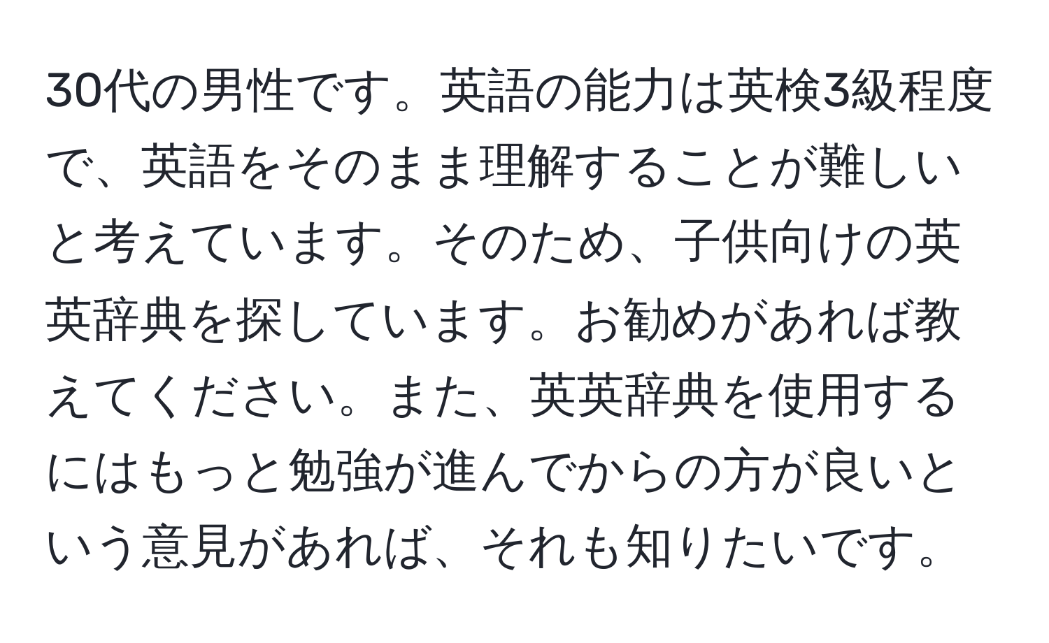 30代の男性です。英語の能力は英検3級程度で、英語をそのまま理解することが難しいと考えています。そのため、子供向けの英英辞典を探しています。お勧めがあれば教えてください。また、英英辞典を使用するにはもっと勉強が進んでからの方が良いという意見があれば、それも知りたいです。