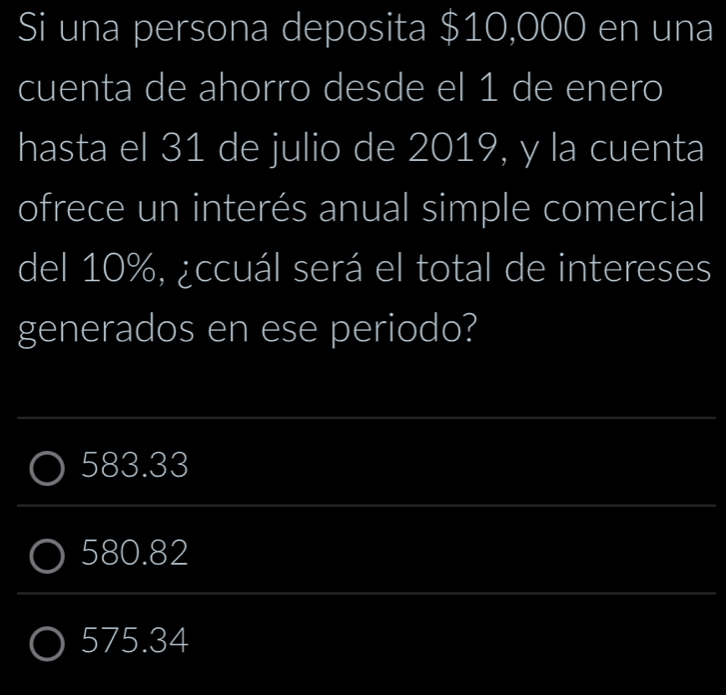 Si una persona deposita $10,000 en una
cuenta de ahorro desde el 1 de enero
hasta el 31 de julio de 2019, y la cuenta
ofrece un interés anual simple comercial
del 10%, ¿ccuál será el total de intereses
generados en ese periodo?
583.33
580.82
575.34