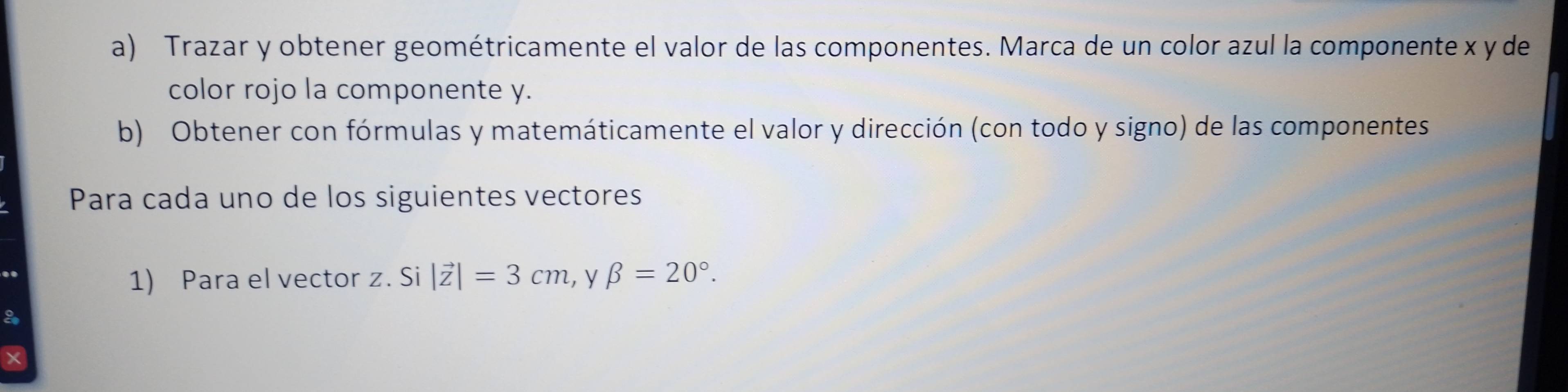 Trazar y obtener geométricamente el valor de las componentes. Marca de un color azul la componente x y de 
color rojo la componente y. 
b) Obtener con fórmulas y matemáticamente el valor y dirección (con todo y signo) de las componentes 
Para cada uno de los siguientes vectores 
1) Para el vector z. Si |vector z|=3cm , y beta =20°. 
a