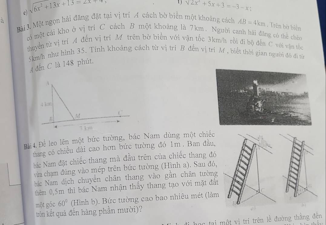 sqrt(6x^2+13x+13)=2x+4
1) sqrt(2x^2+5x)+3=-3-x : 
à 
Bài 3. Một ngọn hải đăng đặt tại vị trí A cách bờ biển một khoảng cách AB=4km. Trên bờ biển 
có một cái kho ở vị trí C cách B một khoảng là 7km. Người canh hải đăng có thể chèo 
thuyền từ vị trí A đến vị trí Mô trên bờ biền với vận tốc 3km/h rồi đi bộ đến C với vận tốc
5km/h như hình 35. Tính khoảng cách từ vị trí B đến vị trí M , biết thời gian người đó đi từn 
A đến C là 148 phút. 
Bài4. Đề leo lên một bức tường, bác Nam dùng một chiếc 
thang có chiều dài cao hơn bức tường đó 1m. Ban đầu, 
bác Nam đặt chiếc thang mà đầu trên của chiếc thang đó 
vừa chạm đúng vào mép trên bức tường (Hình a). Sau đó, 
bác Nam dịch chuyền chân thang vào gần chân tường 
thêm 0,5m thì bác Nam nhận thấy thang tạo với mặt đất 
một góc 60° (Hình b). Bức tường cao bao nhiêu mét (làm 
tròn kết quả đến hàng phần mười)? 
Cc tại một vị trí trên lề đường thẳng đến