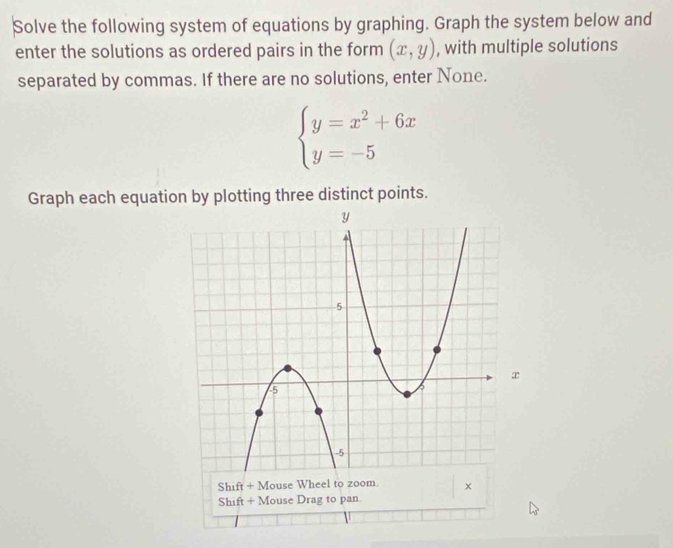 Solve the following system of equations by graphing. Graph the system below and
enter the solutions as ordered pairs in the form (x,y) , with multiple solutions
separated by commas. If there are no solutions, enter None.
beginarrayl y=x^2+6x y=-5endarray.
Graph each equation by plotting three distinct points.
Shift+M ouse Wheel to zoom.
×
Shift + Mouse Drag to pan.