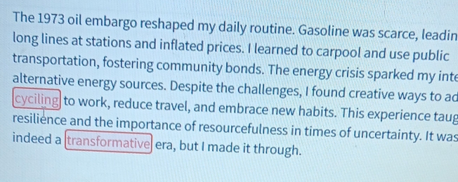 The 1973 oil embargo reshaped my daily routine. Gasoline was scarce, leadin 
long lines at stations and inflated prices. I learned to carpool and use public 
transportation, fostering community bonds. The energy crisis sparked my inte 
alternative energy sources. Despite the challenges, I found creative ways to ad 
cyciling to work, reduce travel, and embrace new habits. This experience taug 
resilience and the importance of resourcefulness in times of uncertainty. It was 
indeed a [transformative era, but I made it through.