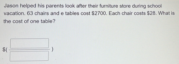 Jason helped his parents look after their furniture store during school 
vacation. 63 chairs and e tables cost $2700. Each chair costs $28. What is 
the cost of one table?
S( □ /□  )