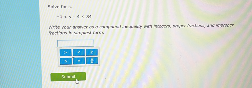 Solve for s.
-4
Write your answer as a compound inequality with integers, proper fractions, and improper 
fractions in simplest form.
< ≥
=  □ /□   
Submit